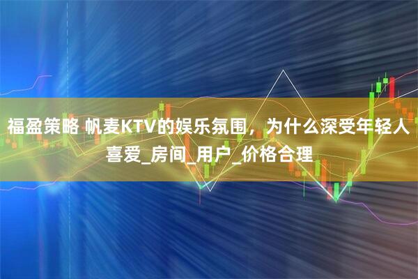 福盈策略 帆麦KTV的娱乐氛围，为什么深受年轻人喜爱_房间_用户_价格合理