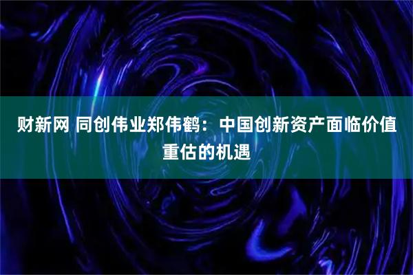 财新网 同创伟业郑伟鹤：中国创新资产面临价值重估的机遇