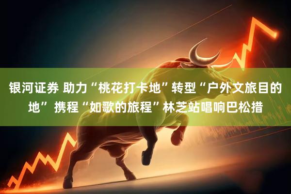 银河证券 助力“桃花打卡地”转型“户外文旅目的地” 携程“如歌的旅程”林芝站唱响巴松措