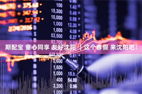 期配宝 童心同享 友好沈阳 ｜这个春假 来沈阳吧！