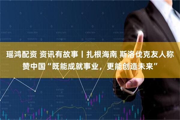 瑶鸿配资 资讯有故事丨扎根海南 斯洛伐克友人称赞中国“既能成就事业，更能创造未来”