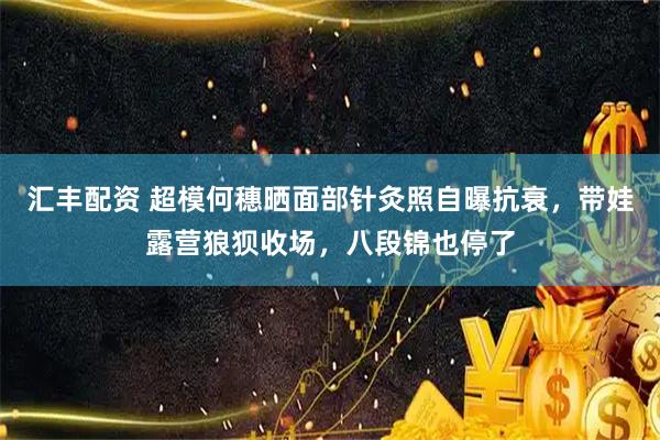 汇丰配资 超模何穗晒面部针灸照自曝抗衰，带娃露营狼狈收场，八段锦也停了