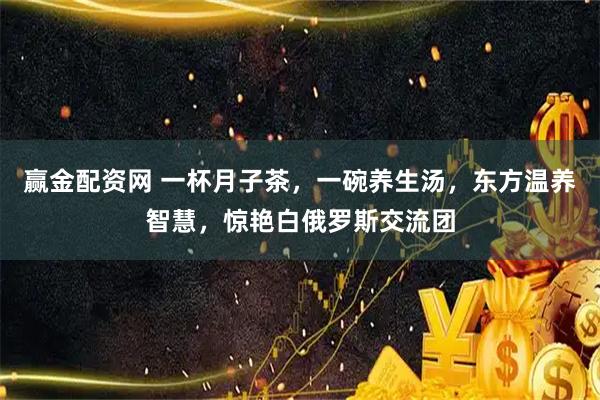 赢金配资网 一杯月子茶，一碗养生汤，东方温养智慧，惊艳白俄罗斯交流团