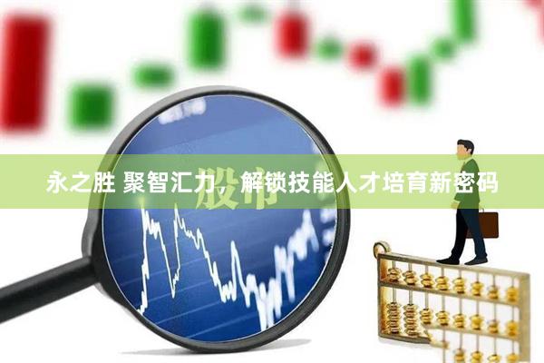 永之胜 聚智汇力，解锁技能人才培育新密码