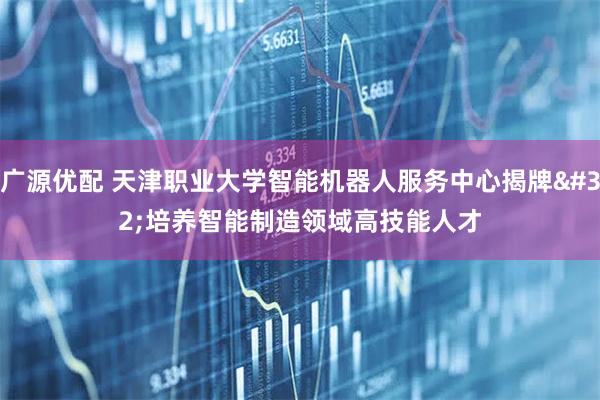 广源优配 天津职业大学智能机器人服务中心揭牌 培养智能制造领域高技能人才
