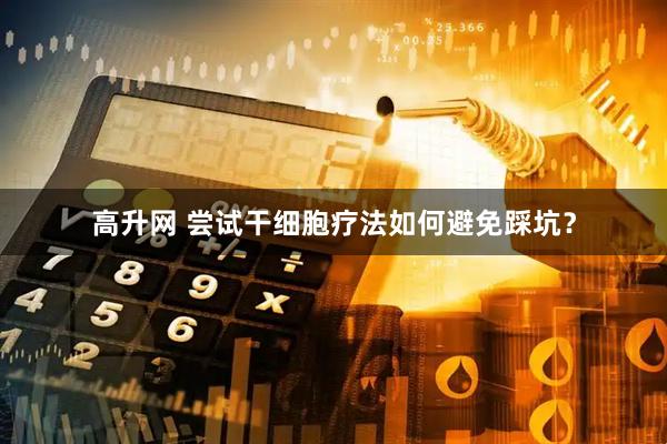 高升网 尝试干细胞疗法如何避免踩坑？