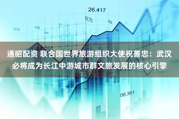 通昭配资 联合国世界旅游组织大使祝善忠：武汉必将成为长江中游城市群文旅发展的核心引擎