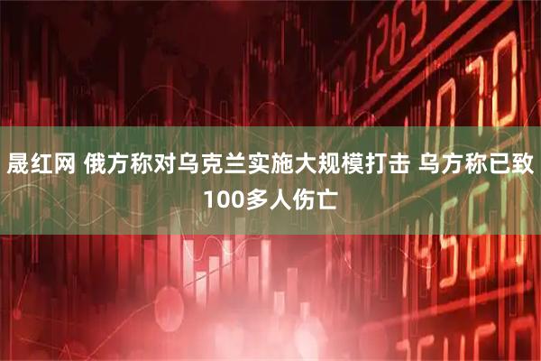 晟红网 俄方称对乌克兰实施大规模打击 乌方称已致100多人伤亡