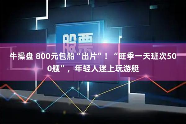 牛操盘 800元包船“出片”！“旺季一天班次500艘”，年轻人迷上玩游艇