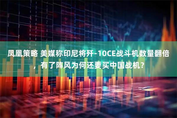 凤凰策略 美媒称印尼将歼-10CE战斗机数量翻倍，有了阵风为何还要买中国战机？