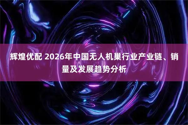 辉煌优配 2026年中国无人机巢行业产业链、销量及发展趋势分析
