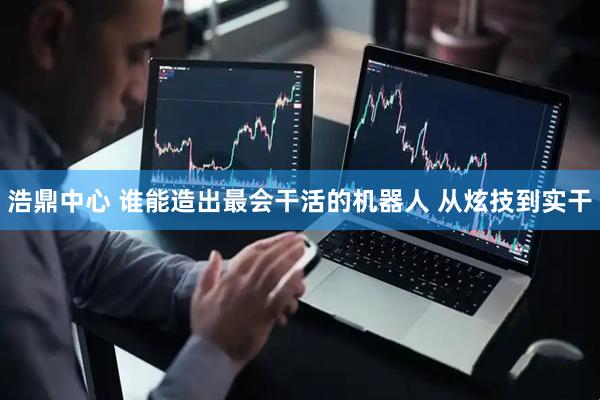 浩鼎中心 谁能造出最会干活的机器人 从炫技到实干